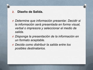 Diseño de Salida.Determine que información presentar. Decidir si la información será presentada en forma visual, verbal o impresora y seleccionar el medio de salida.Disponga la presentación de la información en un formato aceptable.Decida como distribuir la salida entre los posibles destinatarios.