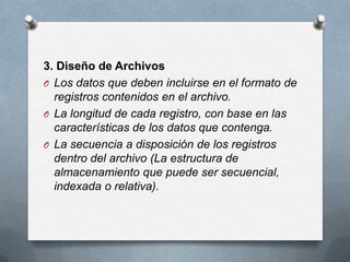 3. Diseño de ArchivosLos datos que deben incluirse en el formato de registros contenidos en el archivo.La longitud de cada registro, con base en las características de los datos que contenga.La secuencia a disposición de los registros dentro del archivo (La estructura de almacenamiento que puede ser secuencial, indexada o relativa).