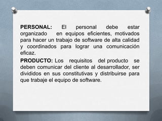 PERSONAL: El personal debe estar organizado   en equipos eficientes, motivados para hacer un trabajo de software de alta calidad y coordinados para lograr una comunicación eficaz. PRODUCTO: Los   requisitos   del producto   se deben comunicar del cliente al desarrollador, ser divididos en sus constitutivas y distribuirse para que trabaje el equipo de software. 
