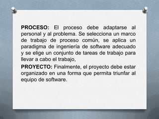 PROCESO: El proceso debe adaptarse al personal y al problema. Se selecciona un marco de trabajo de proceso común, se aplica un paradigma de ingeniería de software adecuado y se elige un conjunto de tareas de trabajo para llevar a cabo el trabajo, PROYECTO: Finalmente, el proyecto debe estar organizado en una forma que permita triunfar al equipo de software.