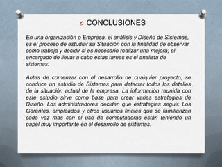 CONCLUSIONES En una organización o Empresa, el análisis y Diseño de Sistemas, es el proceso de estudiar su Situación con la finalidad de observar como trabaja y decidir si es necesario realizar una mejora; el encargado de llevar a cabo estas tareas es el analista de sistemas. Antes de comenzar con el desarrollo de cualquier proyecto, se conduce un estudio de Sistemas para detectar todos los detalles de la situación actual de la empresa. La información reunida con este estudio sirve como base para crear varias estrategias de Diseño. Los administradores deciden que estrategias seguir. Los Gerentes, empleados y otros usuarios finales que se familiarizan cada vez mas con el uso de computadoras están teniendo un papel muy importante en el desarrollo de sistemas. 