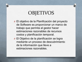OBJETIVOSEl objetivo de la Planificación del proyecto de Software es proporcionar un marco de trabajo que permita al gestor hacer estimaciones razonables de recursos costos y planificación temporal.  El Objetivo de la planificación se logra mediante un proceso de descubrimiento de la información que lleve a estimaciones razonables.