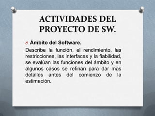 ACTIVIDADES DEL PROYECTO DE SW.Ámbito del Software.Describe la función, el rendimiento, las restricciones, las interfaces y la fiabilidad, se evalúan las funciones del ámbito y en algunos casos se refinan para dar mas detalles antes del comienzo de la estimación. 