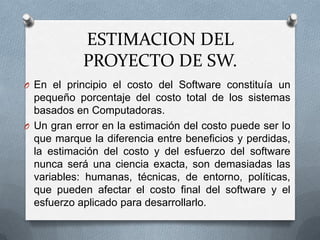 ESTIMACION DEL PROYECTO DE SW.En el principio el costo del Software constituía un pequeño porcentaje del costo total de los sistemas basados en Computadoras. Un gran error en la estimación del costo puede ser lo que marque la diferencia entre beneficios y perdidas, la estimación del costo y del esfuerzo del software nunca será una ciencia exacta, son demasiadas las variables: humanas, técnicas, de entorno, políticas, que pueden afectar el costo final del software y el esfuerzo aplicado para desarrollarlo.