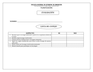 ESCUELANORMAL DE ATIZAPAN DE ZARAGOZA
“Formar para transf ormar con calidad, calidez y compromiso social.”
PLANIFICACIÓN
NOMBRE: ________________________________________________________________
ASPECTO SI NO
 Reconoce que es un juego tradicional a partir de su experiencia dentro de
la sesión
 Identifica algunos juegos tradicionales
 Propone diversas modificaciones a los juegos propuestos
 Siguió las reglas establecidas para llevar acabo el juego de manera
adecuada
 Mostró interés por los juegos tradicionales propuestos
 Mostró interés para participar en los juegos
LISTA DE COTEJO
EVALUACIÓN
 