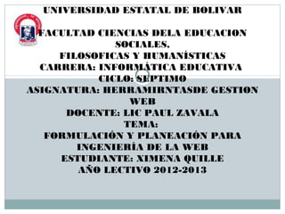 UNIVERSIDAD ESTATAL DE BOLIVAR

  FACULTAD CIENCIAS DELA EDUCACION
              SOCIALES,
     FILOSOFICAS Y HUMANÍSTICAS
  CARRERA: INFORMÁTICA EDUCATIVA
           CICLO: SEPTIMO
ASIGNATURA: HERRAMIRNTASDE GESTION
                WEB
      DOCENTE: LIC PAUL ZAVALA
               TEMA:
   FORMULACIÓN Y PLANEACIÓN PARA
        INGENIERÍA DE LA WEB
     ESTUDIANTE: XIMENA QUILLE
        AÑO LECTIVO 2012-2013
 