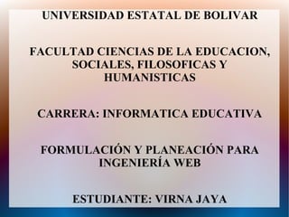 UNIVERSIDAD ESTATAL DE BOLIVAR


FACULTAD CIENCIAS DE LA EDUCACION,
     SOCIALES, FILOSOFICAS Y
          HUMANISTICAS


 CARRERA: INFORMATICA EDUCATIVA


 FORMULACIÓN Y PLANEACIÓN PARA
        INGENIERÍA WEB


      ESTUDIANTE: VIRNA JAYA
 