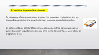 Es este punto el que asegura que, a su vez, los materiales privilegiados son los
adecuados para informar a los estudiantes y logren un aprendizaje efectivo.
En este sentido, es útil identificar primero el aspecto teórico-conceptual que se
quiere transmitir, seguidamente orientar en la forma de saber hacer y por último en
el aprender a ser.
2.- Identificar los contenidos a impartir
 