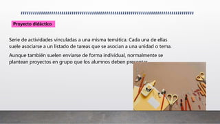 Serie de actividades vinculadas a una misma temática. Cada una de ellas
suele asociarse a un listado de tareas que se asocian a una unidad o tema.
Aunque también suelen enviarse de forma individual, normalmente se
plantean proyectos en grupo que los alumnos deben presentar.
Proyecto didáctico
 