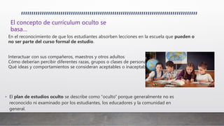 • El plan de estudios oculto se describe como “oculto” porque generalmente no es
reconocido ni examinado por los estudiantes, los educadores y la comunidad en
general.
En el reconocimiento de que los estudiantes absorben lecciones en la escuela que pueden o
no ser parte del curso formal de estudio.
Interactuar con sus compañeros, maestros y otros adultos
Cómo deberían percibir diferentes razas, grupos o clases de personas
Qué ideas y comportamientos se consideran aceptables o inaceptables.
El concepto de currículum oculto se
basa…
 