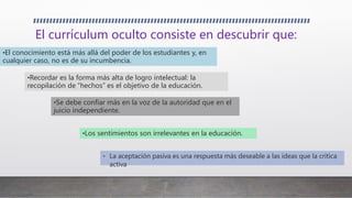 El currículum oculto consiste en descubrir que:
• La aceptación pasiva es una respuesta más deseable a las ideas que la crítica
activa
•El conocimiento está más allá del poder de los estudiantes y, en
cualquier caso, no es de su incumbencia.
•Recordar es la forma más alta de logro intelectual: la
recopilación de “hechos” es el objetivo de la educación.
•Se debe confiar más en la voz de la autoridad que en el
juicio independiente.
•Los sentimientos son irrelevantes en la educación.
 