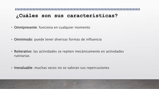 ¿Cuáles son sus características?
• Omnipresente: funciona en cualquier momento
• Omnimodo: puede tener diversas formas de influencia
• Reiterativo: las actividades se repiten mecánicamente en actividades
rutinarias
• Inevaluable: muchas veces no se valoran sus repercusiones
 