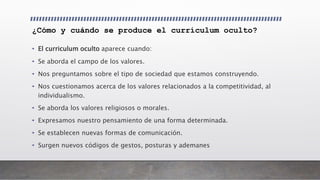¿Cómo y cuándo se produce el currículum oculto?
• El curriculum oculto aparece cuando:
• Se aborda el campo de los valores.
• Nos preguntamos sobre el tipo de sociedad que estamos construyendo.
• Nos cuestionamos acerca de los valores relacionados a la competitividad, al
individualismo.
• Se aborda los valores religiosos o morales.
• Expresamos nuestro pensamiento de una forma determinada.
• Se establecen nuevas formas de comunicación.
• Surgen nuevos códigos de gestos, posturas y ademanes
 
