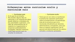 Diferencias entre currículum oculto y
currículum nulo
• Currículum oculto
• Tiene que ver con cómo se manifiestan
la práctica los supuestos particulares
sobre la escolarización y el aprendizaje.
trata de la estructura que no es
reconocida oficialmente por docentes,
administrativos y estudiantes, pero que
tiene un impacto significativo; por lo
general está determinado por los valores,
actitudes y conductas apropiadas.
• Currículum nulo
• Es lo que no se enseña.
• No enseñar alguna idea en
particular o un conjunto de ideas
puede deberse a mandatos de
las autoridades superiores, a la
falta de conocimiento de un
maestro o a suposiciones y
prejuicios profundamente
arraigados. Muchos maestros
están bajo presión para no
enseñar la evolución.
 