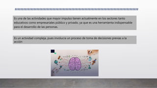 Es una de las actividades que mayor impulso tienen actualmente en los sectores tanto
educativos como empresariales público y privado, ya que es una herramienta indispensable
para el desarrollo de las personas.
Es un actividad compleja, pues involucra un proceso de toma de decisiones previas a la
acción
 
