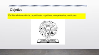 Objetivo
Facilitar el desarrollo de capacidades cognitivas, competencias y actitudes.
 