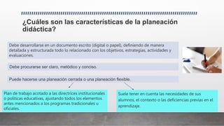 ¿Cuáles son las características de la planeación
didáctica?
Suele tener en cuenta las necesidades de sus
alumnos, el contexto o las deficiencias previas en el
aprendizaje.
Debe procurarse ser claro, metódico y conciso.
Puede hacerse una planeación cerrada o una planeación flexible.
Debe desarrollarse en un documento escrito (digital o papel), definiendo de manera
detallada y estructurada todo lo relacionado con los objetivos, estrategias, actividades y
evaluaciones.
Plan de trabajo acotado a las directrices institucionales
o políticas educativas, ajustando todos los elementos
antes mencionados a los programas tradicionales u
oficiales.
 