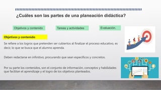¿Cuáles son las partes de una planeación didáctica?
Se refiere a los logros que pretenden ser cubiertos al finalizar el proceso educativo, es
decir, lo que se busca que el alumno aprenda.
Objetivos y contenido Evaluación.
Tareas y actividades
Deben redactarse en infinitivo, procurando que sean específicos y concretos.
Por su parte los contenidos, son el conjunto de información, conceptos y habilidades
que facilitan el aprendizaje y el logro de los objetivos planteados.
Objetivos y contenido
 