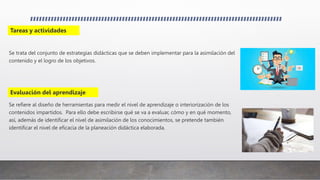 Se trata del conjunto de estrategias didácticas que se deben implementar para la asimilación del
contenido y el logro de los objetivos.
Se refiere al diseño de herramientas para medir el nivel de aprendizaje o interiorización de los
contenidos impartidos. Para ello debe escribirse qué se va a evaluar, cómo y en qué momento,
así, además de identificar el nivel de asimilación de los conocimientos, se pretende también
identificar el nivel de eficacia de la planeación didáctica elaborada.
Tareas y actividades
Evaluación del aprendizaje
 