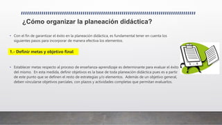 ¿Cómo organizar la planeación didáctica?
• Con el fin de garantizar el éxito en la planeación didáctica, es fundamental tener en cuenta los
siguientes pasos para incorporar de manera efectiva los elementos.
• Establecer metas respecto al proceso de enseñanza-aprendizaje es determinante para evaluar el éxito
del mismo. En esta medida, definir objetivos es la base de toda planeación didáctica pues es a partir
de este punto que se definen el resto de estrategias y/o elementos. Además de un objetivo general,
deben vincularse objetivos parciales, con plazos y actividades completas que permitan evaluarlos.
1.- Definir metas y objetivo final
 