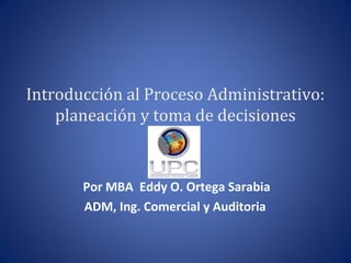 Introducción al Proceso Administrativo:
planeación y toma de decisiones
Por MBA Eddy O. Ortega Sarabia
ADM, Ing. Comercial y Auditoria
 