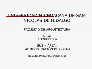 UNIVERSIDAD MICHOACANA DE SAN  NICOLAS DE HIDALGO FACULTAD DE ARQUITECTURA ÁREA: TECNOLÓGICA SUB – ÁREA: ADMINISTRACIÓN DE OBRAS ING.ZOILA MARGARITA GARCIA RIOS 