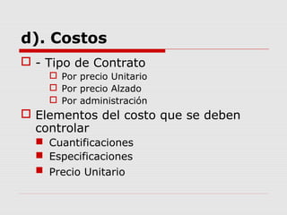 d). Costos
 - Tipo de Contrato
 Por precio Unitario
 Por precio Alzado
 Por administración
 Elementos del costo que se deben
controlar
 Cuantificaciones
 Especificaciones
 Precio Unitario
 