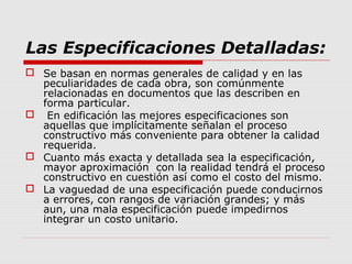 Las Especificaciones Detalladas:
 Se basan en normas generales de calidad y en las
peculiaridades de cada obra, son comúnmente
relacionadas en documentos que las describen en
forma particular.
 En edificación las mejores especificaciones son
aquellas que implícitamente señalan el proceso
constructivo más conveniente para obtener la calidad
requerida.
 Cuanto más exacta y detallada sea la especificación,
mayor aproximación con la realidad tendrá el proceso
constructivo en cuestión así como el costo del mismo.
 La vaguedad de una especificación puede conducirnos
a errores, con rangos de variación grandes; y más
aun, una mala especificación puede impedirnos
integrar un costo unitario.
 