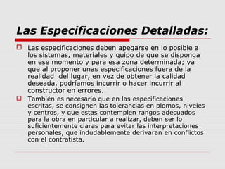 Las Especificaciones Detalladas:
 Las especificaciones deben apegarse en lo posible a
los sistemas, materiales y quipo de que se disponga
en ese momento y para esa zona determinada; ya
que al proponer unas especificaciones fuera de la
realidad del lugar, en vez de obtener la calidad
deseada, podríamos incurrir o hacer incurrir al
constructor en errores.
 También es necesario que en las especificaciones
escritas, se consignen las tolerancias en plomos, niveles
y centros, y que estas contemplen rangos adecuados
para la obra en particular a realizar, deben ser lo
suficientemente claras para evitar las interpretaciones
personales, que indudablemente derivaran en conflictos
con el contratista.
 