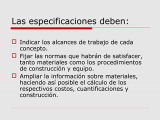 Las especificaciones deben:
 Indicar los alcances de trabajo de cada
concepto.
 Fijar las normas que habrán de satisfacer,
tanto materiales como los procedimientos
de construcción y equipo.
 Ampliar la información sobre materiales,
haciendo así posible el cálculo de los
respectivos costos, cuantificaciones y
construcción.
 