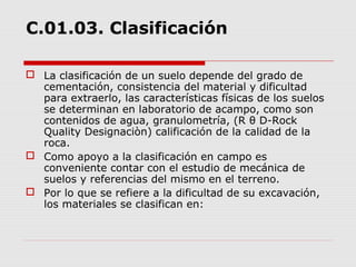 C.01.03. Clasificación
 La clasificación de un suelo depende del grado de
cementación, consistencia del material y dificultad
para extraerlo, las características físicas de los suelos
se determinan en laboratorio de acampo, como son
contenidos de agua, granulometría, (R θ D-Rock
Quality Designaciòn) calificación de la calidad de la
roca.
 Como apoyo a la clasificación en campo es
conveniente contar con el estudio de mecánica de
suelos y referencias del mismo en el terreno.
 Por lo que se refiere a la dificultad de su excavación,
los materiales se clasifican en:
 