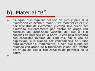 b). Material “B”.
 Es aquel que requiere del uso de pico y pala si la
excavación es hecha a mano. Este material es el que
por dificultad de extracción y carga solo puede ser
excavado eficientemente por tractor de oruga con
cuchillas de inclinación variable de 140 a 160
caballos de potencia en la barra o con pala mecánica
con capacidad mínima de 1.00 m3, sin el uso de
explosivos, aún cuando por conveniencia se utilice
para aumentar el rendimiento; o bien que pueda ser
aflojado con arado de 6 toneladas jalado con tractor
de oruga de 140 a 160 caballos de potencia en la
barra.

 