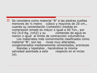  Se considera como material “B” a las piedras sueltas
menores de ½ metro cúbico y mayores de 20 cm.,
cuando su cementación (cohesión) medida en
compresión simple es mayor o igual a 40 Ton., por
m2 (4.0 Kg. /cm2) y su contenido de agua es
menor o igual al limite de contracción volumétrica.
Los materiales más comúnmente clasificados como
material “B”, son las rocas muy alteradas,
conglomerados medianamente cementados, areniscas
blandas y tepetates , haciéndose la misma
salvedad asentada a este respecto en el inciso
(a).
 