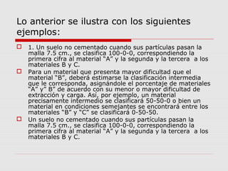 Lo anterior se ilustra con los siguientes
ejemplos:
 1. Un suelo no cementado cuando sus partículas pasan la
malla 7.5 cm., se clasifica 100-0-0, correspondiendo la
primera cifra al material “A” y la segunda y la tercera a los
materiales B y C.
 Para un material que presenta mayor dificultad que el
material “B”, deberá estimarse la clasificación intermedia
que le corresponda, asignándole el porcentaje de materiales
“A” y” B” de acuerdo con su menor o mayor dificultad de
extracción y carga. Así, por ejemplo, un material
precisamente intermedio se clasificará 50-50-0 o bien un
material en condiciones semejantes se encontrará entre los
materiales “B” y “C” se clasificará 0-50-50.
 Un suelo no cementado cuando sus partículas pasan la
malla 7.5 cm., se clasifica 100-0-0, correspondiendo la
primera cifra al material “A” y la segunda y la tercera a los
materiales B y C.
 