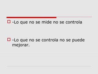  -Lo que no se mide no se controla
 -Lo que no se controla no se puede
mejorar.
 