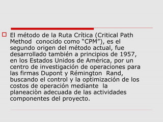  El método de la Ruta Crítica (Critical Path
Method conocido como “CPM”), es el
segundo origen del método actual, fue
desarrollado también a principios de 1957,
en los Estados Unidos de América, por un
centro de investigación de operaciones para
las firmas Dupont y Rémington Rand,
buscando el control y la optimización de los
costos de operación mediante la
planeaciòn adecuada de las actividades
componentes del proyecto.
 