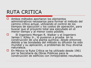 RUTA CRITICA
 Ambos métodos aportaron los elementos
administrativos necesarios para formar el método del
camino crítico actual, utilizando el control de los
tiempos de ejecución y los costos de operación, para
buscar que el proyecto total sea ejecutado en el
menor tiempo y al menor costo posible.
 El Ingeniero Morgan R. Walker y el Ingeniero
James I. Killey Jr., lo pusieron a prueba en la
construcción de una planta química; desde entonces
debido a las bondades del método su difusión ha sido
mundial y su aplicación, a problemas de muy diversa
naturaleza.
 En México la Ruta Crítica se ha utilizado desde 1961
por la Secretaría de Obras Públicas para la
construcción de edificios con inmejorables resultados.
 