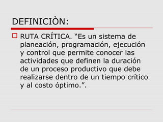 DEFINICIÒN:
 RUTA CRÍTICA. “Es un sistema de
planeación, programación, ejecución
y control que permite conocer las
actividades que definen la duración
de un proceso productivo que debe
realizarse dentro de un tiempo crítico
y al costo óptimo.”.
 