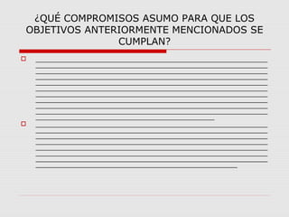¿QUÉ COMPROMISOS ASUMO PARA QUE LOS
OBJETIVOS ANTERIORMENTE MENCIONADOS SE
CUMPLAN?
 _____________________________________________________________
_____________________________________________________________
_____________________________________________________________
_____________________________________________________________
_____________________________________________________________
_____________________________________________________________
_____________________________________________________________
_____________________________________________________________
_____________________________________________________________
_____________________________________________________________
_______________________________________________
 _____________________________________________________________
_____________________________________________________________
_____________________________________________________________
_____________________________________________________________
_____________________________________________________________
_____________________________________________________________
_____________________________________________________________
_____________________________________________________
 