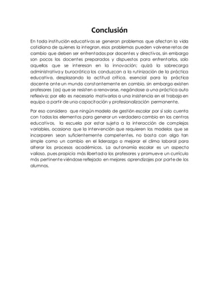 Conclusión
En toda institución educativas se generan problemas que afectan la vida
cotidiana de quienes la integran, esos problemas pueden volverse retos de
cambio que deben ser enfrentados por docentes y directivos, sin embargo
son pocos los docentes preparados y dispuestos para enfrentarlos, solo
aquellos que se interesan en la innovación; quizá la sobrecarga
administrativa y burocrática los conduzcan a la rutinización de la práctica
educativa, desplazando la actitud crítica, esencial para la práctica
docente ante un mundo constantemente en cambio, sin embargo existen
profesores (as) que se resisten a renovarse, negándose a una práctica auto
reflexiva; por ello es necesario motivarlos a una insistencia en el trabajo en
equipo a partir de una capacitación y profesionalización permanente.
Por eso considero que ningún modelo de gestión escolar por sí solo cuenta
con todos los elementos para generar un verdadero cambio en los centros
educativos, la escuela por estar sujeta a la interacción de complejas
variables, ocasiona que la intervención que requieren los modelos que se
incorporen sean suficientemente competentes, no basta con algo tan
simple como un cambio en el liderazgo o mejorar el clima laboral para
alterar los procesos académicos. La autonomía escolar es un aspecto
valioso, pues propicia más libertad a los profesores y promueve un currículo
más pertinente viéndose reflejado en mejores aprendizajes por parte de los
alumnos.
 
