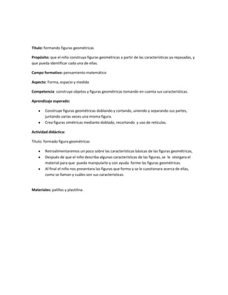 Título: formando figuras geométricas
Propósito: que el niño construya figuras geométricas a partir de las características ya repasadas, y
que pueda identificar cada una de ellas.
Campo formativo: pensamiento matemático
Aspecto: Forma, espacio y medida
Competencia: construye objetos y figuras geométricas tomando en cuenta sus características.
Aprendizaje esperado:
Construye figuras geométricas doblando y cortando, uniendo y separando sus partes,
juntando varias veces una misma figura.
Crea figuras simétricas mediante doblado, recortando y uso de retículas.
Actividad didáctica:
Título: formado figura geométricas
Retroalimentaremos un poco sobre las características básicas de las figuras geométricas,
Después de que el niño describa algunas características de las figuras, se le otorgara el
material para que pueda manipularlo y con ayuda forme las figuras geométricas.
Al final el niño nos presentara las figuras que formo y se le cuestionara acerca de ellas,
como se llaman y cuáles son sus características.
Materiales: palillos y plastilina.
 