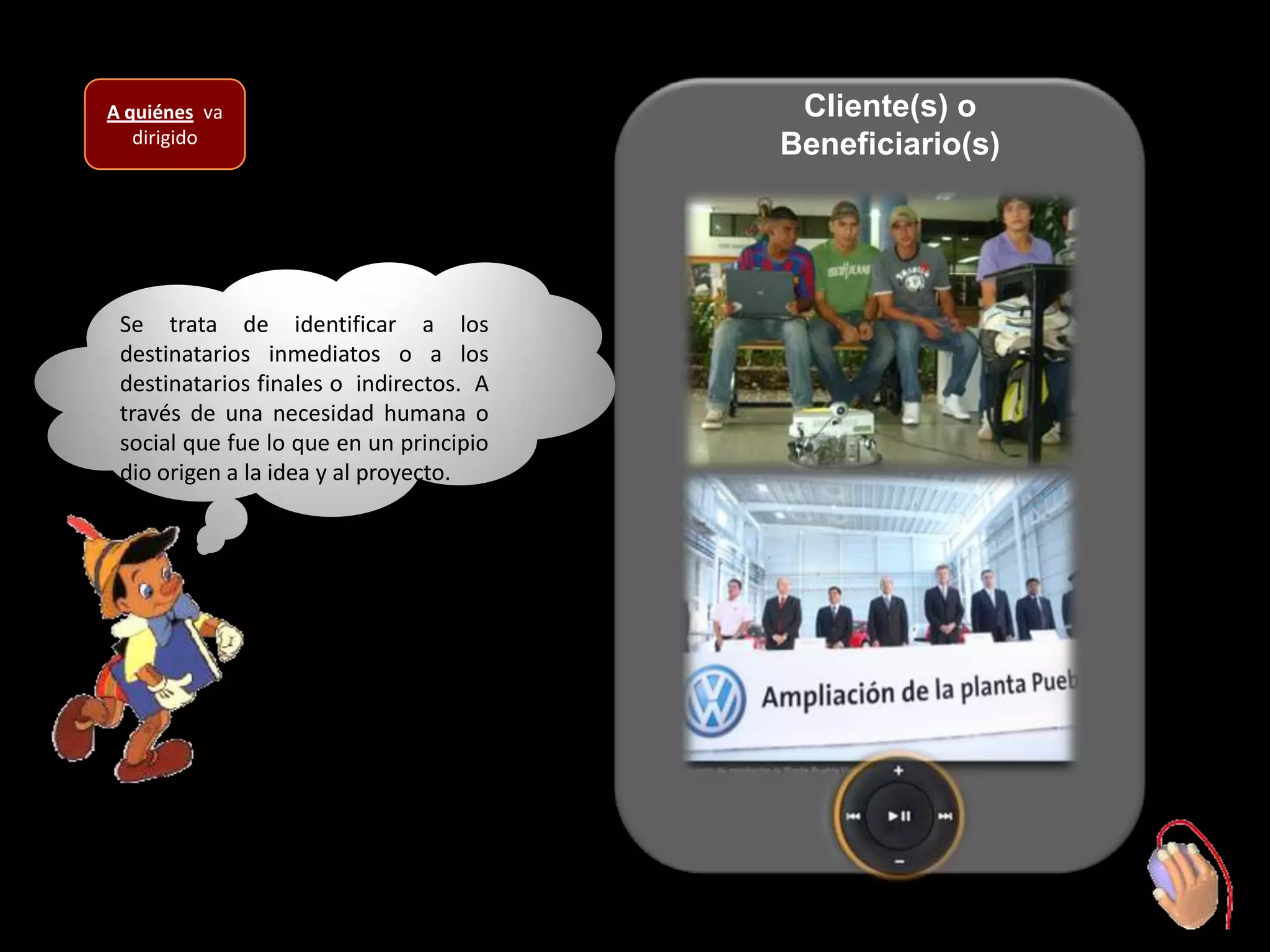 A quiénes va                              Cliente(s) o
   dirigido                              Beneficiario(s)




 Se trata de identificar a los
 destinatarios inmediatos o a los
 destinatarios finales o indirectos. A
 través de una necesidad humana o
 social que fue lo que en un principio
 dio origen a la idea y al proyecto.
 