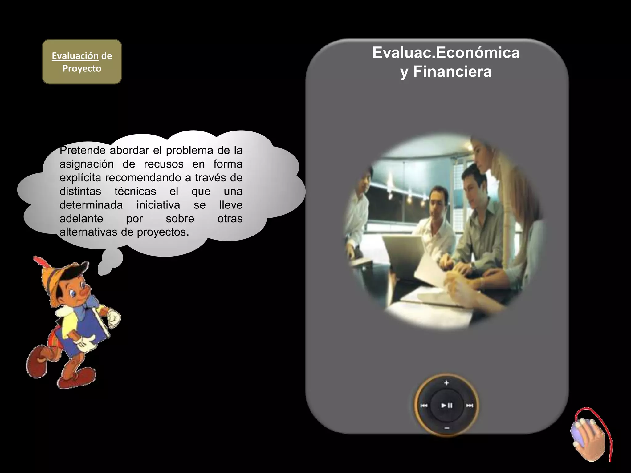 Evaluación de                          Evaluac.Económica
  Proyecto                                y Financiera



 Pretende abordar el problema de la
 asignación de recusos en forma
 explícita recomendando a través de
 distintas técnicas el que una
 determinada iniciativa se lleve
 adelante      por    sobre    otras
 alternativas de proyectos.
 .
 