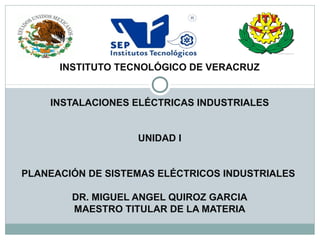 INSTITUTO TECNOLÓGICO DE VERACRUZ
INSTALACIONES ELÉCTRICAS INDUSTRIALES
UNIDAD I
PLANEACIÓN DE SISTEMAS ELÉCTRICOS INDUSTRIALES
DR. MIGUEL ANGEL QUIROZ GARCIA
MAESTRO TITULAR DE LA MATERIA
 
