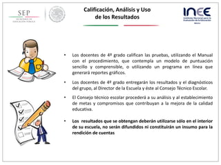 • Los docentes de 4º grado califican las pruebas, utilizando el Manual
con el procedimiento, que contempla un modelo de puntuación
sencillo y comprensible, o utilizando un programa en línea que
generará reportes gráficos.
• Los docentes de 4º grado entregarán los resultados y el diagnósticos
del grupo, al Director de la Escuela y éste al Consejo Técnico Escolar.
• El Consejo técnico escolar procederá a su análisis y al establecimiento
de metas y compromisos que contribuyan a la mejora de la calidad
educativa.
• Los resultados que se obtengan deberán utilizarse sólo en el interior
de su escuela, no serán difundidos ni constituirán un insumo para la
rendición de cuentas
Calificación, Análisis y Uso
de los Resultados
 