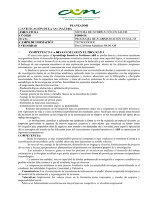 PLANEADOR
IDENTIFICACIÓN DE LA ASIGNATURA
ASIGNATURA SISTEMA DE INFORMACIÓN EN SALUD
CÓDIGO 01000418
NIVEL PROGRAMA DE ADMINISTRACIÓN EN SALUD
CAMPO DE FORMACIÓN TECNOLÓGICO
INTENSIDAD Dos (2) Horas Sabatinas: 08:00 AM
1. COMPETENCIAS A DESARROLLAR EN EL PROGRAMA
Al tener como apoyo el Aprendizaje Basado en Problemas ABP se pueden buscar y determinar resultados
más positivos frente al desarrollo del pensamiento económico donde se tendrá una capacidad lógica, se incrementará
la creatividad, se verá en forma efectiva como se puede mejorar la deducción y así aumentar el nivel de seguridad en
el hallazgo de una respuesta encontrada en una exploración para investigar dentro de los diferentes programas
universitarios que nos servirá como solución a una situación determinada.
Al finalizar el proceso instructivo, el estudiante deberá estar en condición de diseñar y emprender un proyecto
de investigación dentro de su disciplina académica, aplicando tanto los contenidos adquiridos con las asignaturas
propias de su carrera, como los elementos conceptuales y técnicos adquiridos con la bibliografía y cibergrafía
recomendada. Esto lo capacitará para enfrentar y tratar de resolver problemas de su área de estudio siguiendo la
metodología de la investigación científica, desarrollado los siguientes aprendizajes:
– Comprensión clara de textos escritos.
– Deducción lógica, abstracción y aplicación de principios.
– Conocimientos básicos de historia.
– Manejo general de los temas y métodos básicos de su disciplina de estudio.
– Manejo de las operaciones matemáticas.
– Solución de ecuaciones de primer grado.
– Definición de funciones matemáticas.
– Entendimiento de los conceptos lógicos de probabilidad.
Elaborar una propuesta de investigación bajo los parámetros dados en la asignatura, la cual debe articularse
con el proyecto de vida y el área de formación profesional del estudiante, con el fin de que este se pueda tener proceso
de inclusión en los semilleros de investigación de la universidad con el objetivo de ser susceptibles del apoyo en su
trabajo investigativo.
Las revoluciones científicas y culturales han cambiado la forma de ver la sociedad y en especial de cómo las
empresas aprovechan la apertura de nuevos negocios creativos e innovadores que visualicen su futuro como
investigador para emprender ideas de negocios para atender a las demandas de la sociedad, para lograr la aplicación
de los conceptos del estudio de las diferentes áreas del conocimientos vigentes basados en el ABP se optimizaran las
siguientes competencias:
COMPETENCIA:
Desde la asignatura se hace imprescindible potenciar competencias que conduzcan al estudiante Cunista a la
identificación de necesidades de la realidad observada para determinar su posible solución.
Se busca el uso, manejo de la información, desarrollo de un lenguaje y discurso, fortalecimiento de procesos
de escritura y lectura, que permitan el planteamiento de problemas con elementos propios de la investigación.
Las actitudes a fortalecer, giran en torno los procesos de socialización mediante el desarrollo del trabajo
colaborativo y la disciplina académica que puede adquirir el estudiante frente al aprendizaje autónomo-independiente
o auto dirigido.
Lo anterior una realidad, este en capacidad de diseñar problemas de investigación y empezar a establecer su
posible solución debe conducir a que el estudiante luego de observar.
La competencias resultantes de este proceso Académico serán la capacidad de investigar, potencializando en el
estudiante las habilidades Cognitiva, Contextual, y Valorativa.
Comunicativas: Con el conocimiento de los sistemas de información en salud el alumno comprende la importancia
del control de la información y la propagación de la misma..
Valorativas: Implementar los valores éticos en la formación como empresario y creador de empleos y
responsabilidad social.
Motivar al Administrador en su formación integral para ser competitivo en el ámbito empresarial.
 