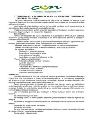 3. COMPETENCIAS A DESARROLAR DESDE LA ASIGNATURA. COMPETENCIAS
GENERALES DEL CURSO:
Reconoce, comprende y aplica los elementos básicos de los servicios de personal, como
instrumento del proceso de la administración, que permite definir acciones para el proceso en la entidad
pública como privada.
Argumenta sobre las decisiones del control gerencial con base en el conocimiento de la
administración dentro de los planes del manejo de los bienes.
Propone mecanismos de gestión ambiental, que deben ser tenidos en cuenta en los proceso
de servicios de personal y en sus instrumentos de gestión.
Competencias
Participa en el desarrollo del espacio académico involucrándose de forma activa en los temas,
discusiones y propuestas gerenciales en el marco de los temas abordados referidos al proceso de
control en la administración.
Desarrolla trabajo individual y en grupo para definir estrategias de mejora y propuestas para
el control gerencial en las entidades en los futuros proceso de la administración.
Finalidad: Acercar el concepto de Competencia Básica a la comunidad Universitaria.
Utilidad: Información y difusión de elementos teóricos y aprendizaje significativos.
Le permiten al estudiante:
Realización y desarrollo personal.
Desarrollo de una ciudadanía activa.
Integración social y empleo
Aprendizaje permanente a lo largo de la vida.
Pueden indicarse, competencia en:
Cultura tecnológica, científica y en salud.
Aprender a aprender
Campo económico.
Tratamiento de la información y competencia digital.
Competencia social y ciudadana.
Cultura humanística y artística
Autonomía e iniciativa personal.
GENERICAS:
Permiten comprender el mundo e influir en él, continuar aprendiendo de manera autónoma y a
lo largo de la vida, y participar en la vida social, profesional y política. Las competencias genéricas no
son anteriores ni más simples que otros tipos de competencia, sino que se desarrollan junto a las
competencias disciplinares y a las competencias profesional.
Tienen tres características principales: son competencias clave en cuanto son aplicables a
contextos sociales, académicos y laborales amplios; son transversales en tanto no están restringidas a
un campo de saber o a una disciplina académica; y son transferibles porque permiten adquirir otras
competencias genéricas o disciplinares.
Las competencias genéricas que constituyen el Marco Curricular Común para el Sistema
Nacional:
Se auto determina y cuida de sí
Se conoce y valora a sí mismo y aborda problemas y retos teniendo en cuenta los objetivos que
persigue.
Es sensible al arte y participa en la apreciación e interpretación de sus expresiones en distintos
géneros.
Elige y practica estilos de vida saludables.
Se expresa y comunica
Escucha, interpreta y emite mensajes pertinentes en distintos contextos mediante la utilización
de medios, códigos y herramientas apropiados.
Piensa crítica y reflexivamente
 