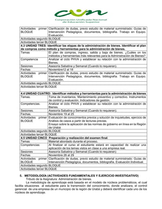 Actividades primer
BLOQUE
Clarificación de dudas, previo estudio de material suministrado: Guías de
Intervención Pedagógica, documentos, bibliografía. Trabajo en Equipo.
Evaluación.
Actividades segundo BLOQUE
Actividades tercer BLOQUE
4.3 UNIDAD TRES: Identificar las etapas de la administración de bienes. Identificar el plan
de compras como método y herramientas para la administración de bienes.
Temas El plan de compras, ingreso, salida y baja de bienes. ¿Cuáles on los
métodos y herramientas más relevantes para la Administración de Bienes?
Competencia Analizar el ciclo PHVA y establecer su relación con la administración de
Bienes.
Sesiones Asesoría Sabatina y Semanal (Cuando lo requieran).
Fechas Noviembre12 al 18
Actividades primer
BLOQUE
Clarificación de dudas, previo estudio de material suministrado: Guías de
Intervención Pedagógica, documentos, bibliografía. Trabajo en Equipo.
Evaluación.
Actividades segundo BLOQUE
Actividades tercer BLOQUE
4.4 UNIDAD CUATRO: Identificar métodos y herramientas para la administración de bienes
Temas. Toma de inventarios. Mantenimiento preventivo y correctivo. Instrumentos
de control y evaluación. Indicadores de gestión.
Competencias. Analizar el ciclo PHVA y establecer su relación con la administración de
Bienes.
Sesiones. Asesoría Sabatina y Semanal (Cuando lo requieran).
Fechas. Noviembre 19 al 25
Actividades primer
BLOQUE
Evaluación de conocimientos previos y solución de inquietudes, ejercicio de
Análisis de casos a partir de lecturas previas.
Ensayo sobre la aplicación de las normas de gobierno en línea en la Región
de Urabá
Actividades segundo BLOQUE
Actividades tercer BLOQUE
4.5 UNIDAD CINCO Preparación y realización del examen final.
Temas Material abordado durante el proceso.
Competencias Al finalizar el curso el estudiante estará en capacidad de realizar una
aplicación de los temas vistos en clase a una empresa real.
Sesiones Asesoría Sabatina y Semanal (Cuando lo requieran)
Fechas Noviembre 26 al 29
Actividades primer
BLOQUE
Clarificación de dudas, previo estudio de material suministrado: Guías de
Intervención Pedagógica, documentos, bibliografía. Evaluación Individual.
Actividades segundo BLOQUE
Actividades tercer BLOQUE
5. METODOLOGÍA (ACTIVIDADES FUNDAMENTALES Y EJERCICIO INVESTIGATIVO)
Tributo de la Asignatura: Administración de bienes.
La metodología de aprendizaje está basada en el modelo de núcleos problemáticos, el cual
facilita situaciones al estudiante para la transmisión del conocimiento, donde analizara, el control
gerencial de una empresa de un municipio de la región de Urabá y deberá identificar cada uno de los
núcleos de aprendizaje.
 