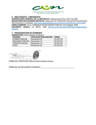 6. BIBLIOGRAFÍA –CIBERGRAFÍA
CONTRALORÍA GENERAL DE LA REPÚBLICA. Resoluciones 5313 y 5314 de 2002
SECRETARIA DE HACIENDA DISTRITAL, Resolución 001 20/09/2001 Manual de Procedimientos
Administrativos y Contables http://www.alcaldiabogota.gov.co/sisjur/normas/Norma1.jsp?i=4628
URREA ROMERO, Omar; GERENCIA DE RECURSOS FÍSICOS. CUN. Bogotá. 2008.
GOLDRATT, Eliyahu; LA META, 1999 http://es.scribd.com/doc/3944340/La-meta-Eliyahu-
Goldratt
7. PROGRAMACIÓN DE EXÁMENES
ASIGNATURA: Administración de Bienes
PRUEBA FECHA DE REALIZACIÓN HORA
PRIMER PARCIAL Noviembre 05 03:30.P.M.
SEGUNDO PARCIAL Noviembre 12 03:30.P.M
TERCER PARCIAL Noviembre 19 03:30.P.M
FINAL Noviembre 26 03:30.P.M
FIRMA DEL PROFESOR: Manuel Antonio Bedoya Duque.
FIRMA DE UN ESTUDIANTE GARANTE: __________________________________
 
