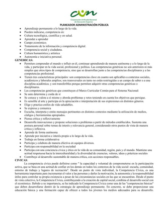 PLANEADOR ADMINISTRACIÓN PÚBLICA
 Aprendizaje permanente a lo largo de la vida.
 Pueden indicarse, competencia en:
 Cultura tecnológica, científica y en salud.
 Aprender a aprender
 Campo económico.
 Tratamiento de la información y competencia digital.
 Competencia social y ciudadana.
 Cultura humanística y artística
 Autonomía e iniciativa personal.
GENERICAS:
 Permiten comprender el mundo e influir en él, continuar aprendiendo de manera autónoma y a lo largo de la
vida, y participar en la vida social, profesional y política. Las competencias genéricas no son anteriores ni más
simples que otros tipos de competencia, sino que se desarrollan junto a las competencias disciplinares y a las
competencias profesional.
 Tienen tres características principales: son competencias clave en cuanto son aplicables a contextos sociales,
académicos y laborales amplios; son transversales en tanto no están restringidas a un campo de saber o a una
disciplina académica; y son transferibles porque permiten adquirir otras competencias genéricas o
disciplinares.
 Las competencias genéricas que constituyen el Marco Curricular Común para el Sistema Nacional:
 Se auto determina y cuida de sí
 Se conoce y valora a sí mismo y aborda problemas y retos teniendo en cuenta los objetivos que persigue.
 Es sensible al arte y participa en la apreciación e interpretación de sus expresiones en distintos géneros.
 Elige y practica estilos de vida saludables.
 Se expresa y comunica
 Escucha, interpreta y emite mensajes pertinentes en distintos contextos mediante la utilización de medios,
códigos y herramientas apropiados.
 Piensa crítica y reflexivamente
 Desarrolla innovaciones y propone soluciones a problemas a partir de métodos establecidos. Sustenta una
postura personal sobre temas de interés y relevancia general, considerando otros puntos de vista de manera
crítica y reflexiva.
 Aprende de forma autónoma
 Aprende por iniciativa e interés propio a lo largo de la vida.
 Trabaja en forma colaborativa
 Participa y colabora de manera efectiva en equipos diversos.
 Participa con responsabilidad en la sociedad
 Participa con una conciencia cívica y ética en la vida de su comunidad, región, país y el mundo. Mantiene una
actitud respetuosa hacia la interculturalidad y la diversidad de creencias, valores, ideas y prácticas sociales
 Contribuye al desarrollo sustentable de manera crítica, con acciones responsables.
CIVICAS:
La competencia cívica puede definirse como " la capacidad y voluntad de comprometerse en la participación
activa, que se basa en una actitud de confiar en los demás en todos los contextos de la vida social: escuela, comunidad,
entorno de trabajo y lugares de recreación". Desde un punto de vista individual, la Competencia Cívica, es una
herramienta importante para incrementar el valor a las personas y darles la motivación, la autonomía y la responsabilidad
útiles para controlar su propia existencia a pesar de las circunstancias sociales en las que se encuentran. Desde el punto
de vista colectivo, la Competencia Cívica, contribuyendo a la creación de capital social, combina el desarrollo social con
el económico. Debido a su importancia, se ha indicado la Competencia Cívica como una de las "competencias básicas"
que deben desarrollarse dentro de la estrategia de aprendizaje permanente. En concreto, se debe proporcionar una
educación básica y una formación capaz de ofrecer a todos los jóvenes los medios adecuados para su desarrollo.
 